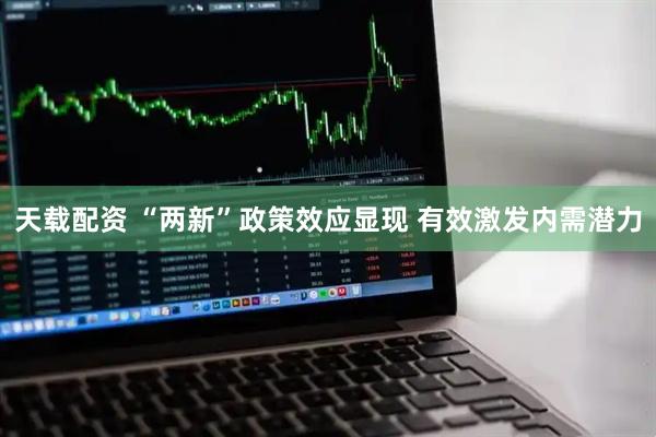 天载配资 “两新”政策效应显现 有效激发内需潜力