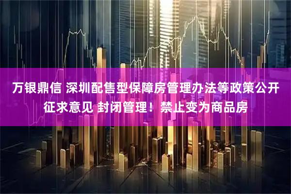 万银鼎信 深圳配售型保障房管理办法等政策公开征求意见 封闭管理！禁止变为商品房