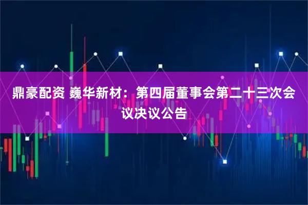 鼎豪配资 巍华新材：第四届董事会第二十三次会议决议公告