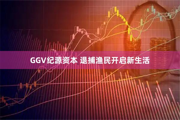 GGV纪源资本 退捕渔民开启新生活