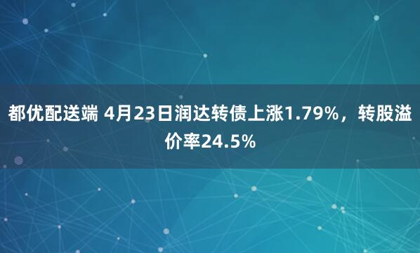 都优配送端 4月23日润达转债上涨1.79%，转股溢价率24.5%