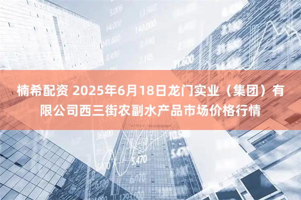 楠希配资 2025年6月18日龙门实业（集团）有限公司西三街农副水产品市场价格行情