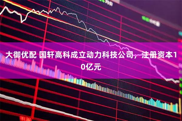 大御优配 国轩高科成立动力科技公司，注册资本10亿元