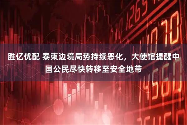 胜亿优配 泰柬边境局势持续恶化，大使馆提醒中国公民尽快转移至安全地带