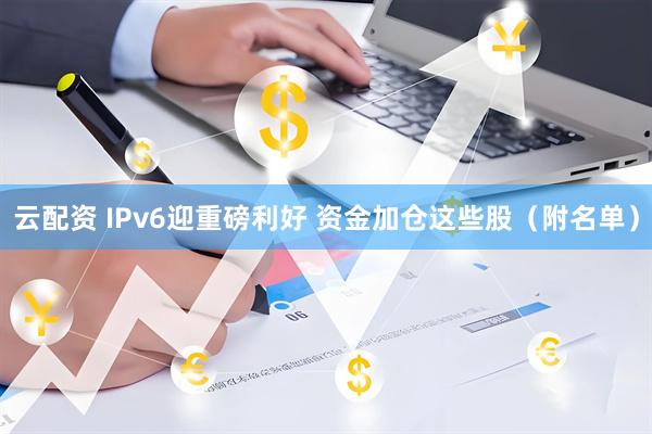 云配资 IPv6迎重磅利好 资金加仓这些股（附名单）