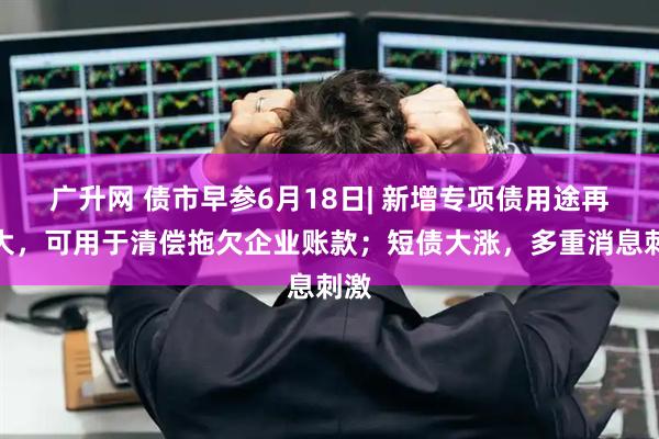 广升网 债市早参6月18日| 新增专项债用途再扩大，可用于清偿拖欠企业账款；短债大涨，多重消息刺激