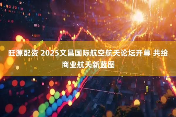 旺源配资 2025文昌国际航空航天论坛开幕 共绘商业航天新蓝图