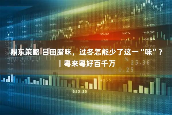 鼎东策略 吕田腊味，过冬怎能少了这一“味”？｜粤来粤好百千万