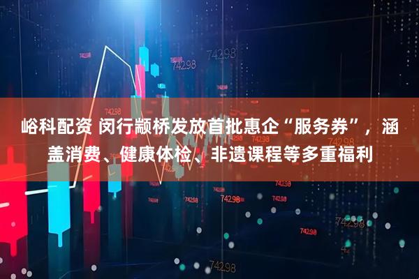 峪科配资 闵行颛桥发放首批惠企“服务券”，涵盖消费、健康体检、非遗课程等多重福利