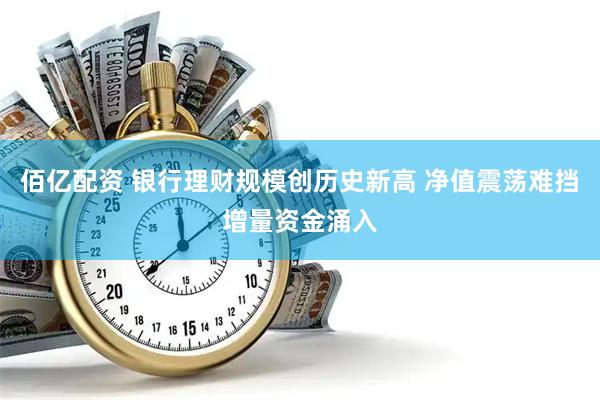 佰亿配资 银行理财规模创历史新高 净值震荡难挡增量资金涌入
