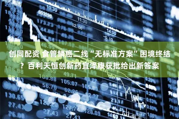 创同配资 食管鳞癌二线“无标准方案”困境终结？百利天恒创新药宜泽康获批给出新答案