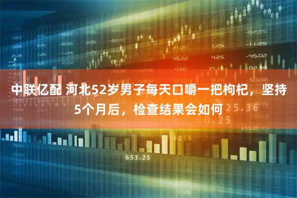 中联亿配 河北52岁男子每天口嚼一把枸杞，坚持5个月后，检查结果会如何