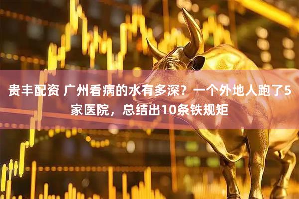 贵丰配资 广州看病的水有多深？一个外地人跑了5家医院，总结出10条铁规矩